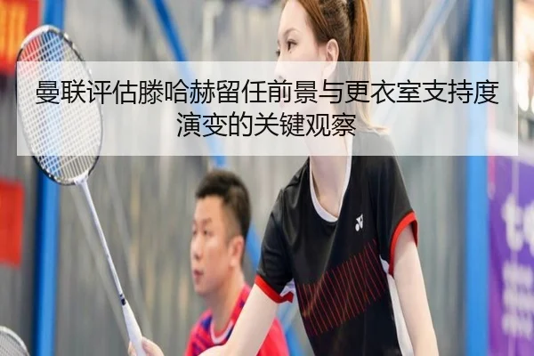 曼联评估滕哈赫留任前景与更衣室支持度演变的关键观察
