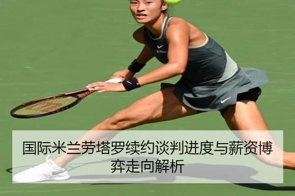 国际米兰劳塔罗续约谈判进度与薪资博弈走向解析