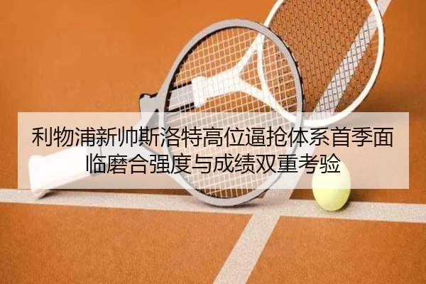利物浦新帅斯洛特高位逼抢体系首季面临磨合强度与成绩双重考验