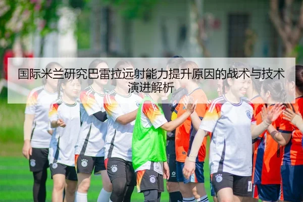 国际米兰研究巴雷拉远射能力提升原因的战术与技术演进解析