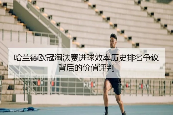 哈兰德欧冠淘汰赛进球效率历史排名争议背后的价值评判