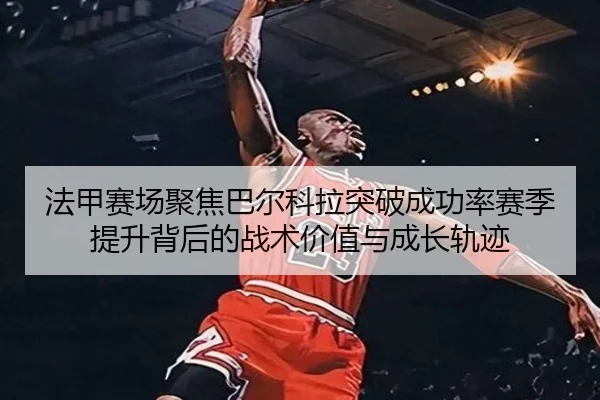法甲赛场聚焦巴尔科拉突破成功率赛季提升背后的战术价值与成长轨迹