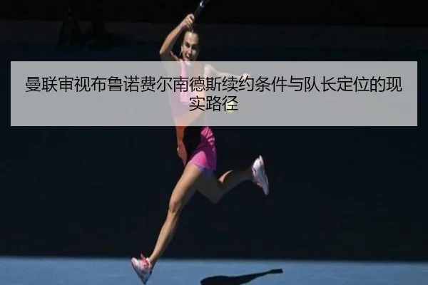 曼联审视布鲁诺费尔南德斯续约条件与队长定位的现实路径